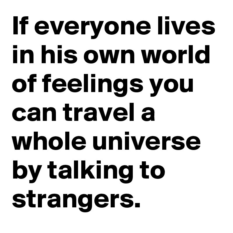 If everyone lives in his own world of feelings you can travel a whole universe by talking to strangers.