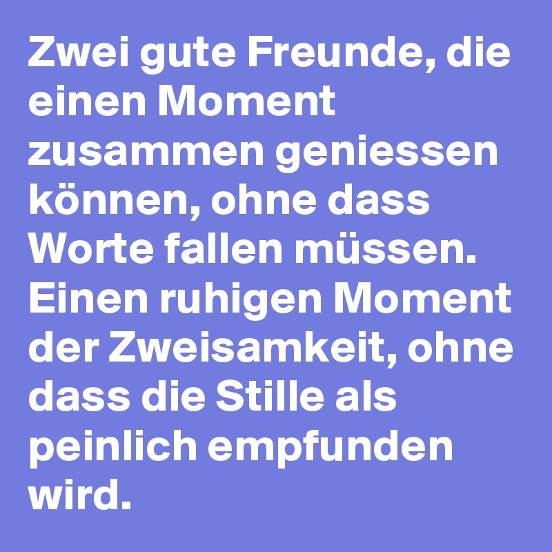 Zwei gute Freunde, die einen Moment zusammen geniessen können, ohne dass Worte fallen müssen. Einen ruhigen Moment der Zweisamkeit, ohne dass die Stille als peinlich empfunden wird.