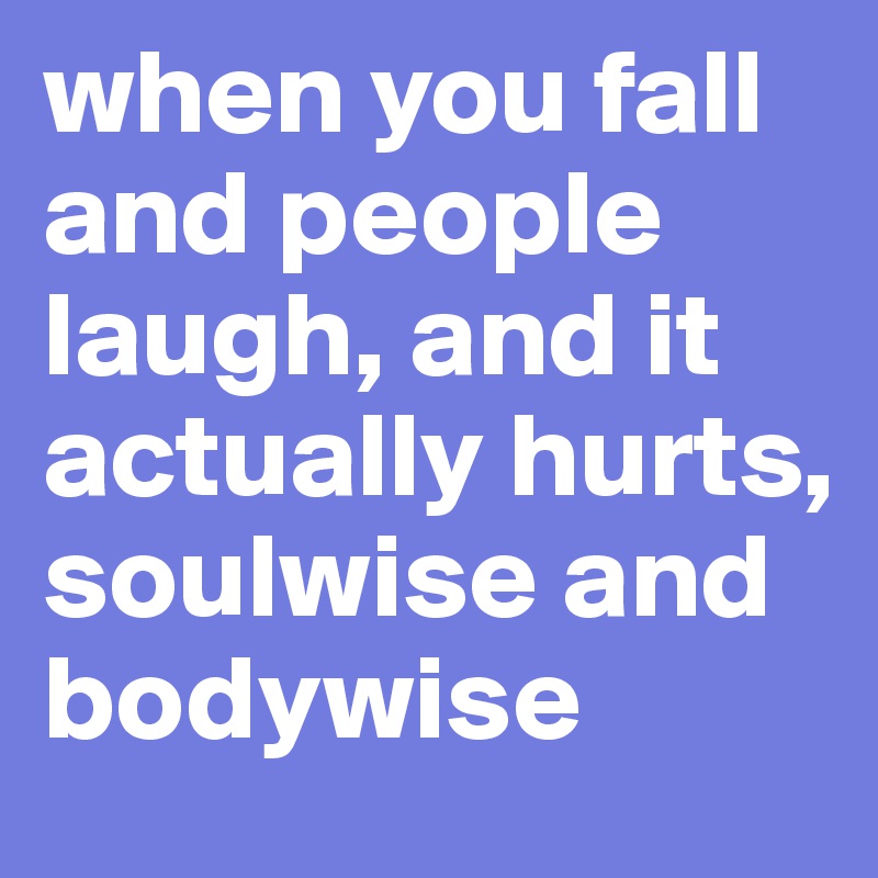 when you fall and people laugh, and it actually hurts, soulwise and bodywise