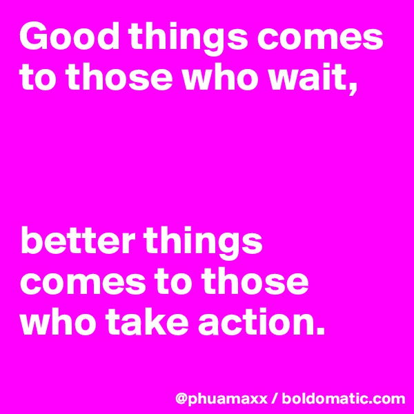 Good things comes to those who wait,



better things comes to those who take action.
