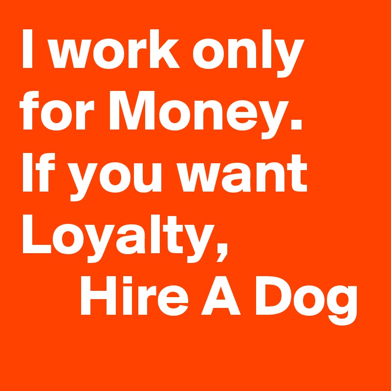 I work only for Money.
If you want Loyalty,
     Hire A Dog