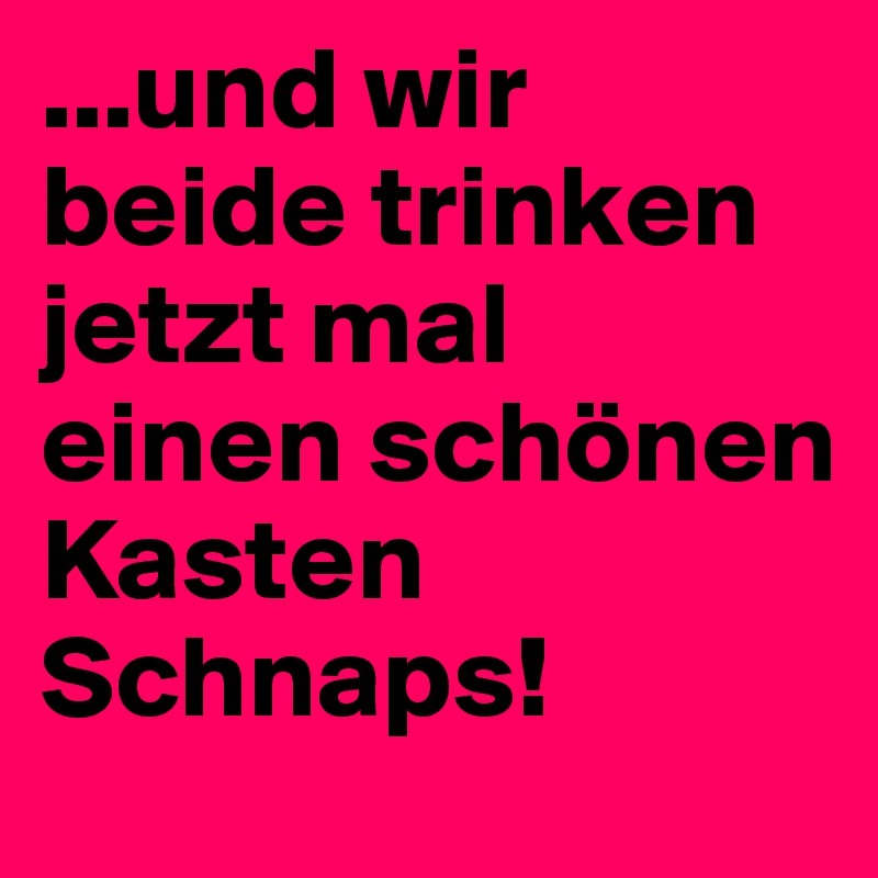 ...und wir beide trinken jetzt mal einen schönen Kasten Schnaps!