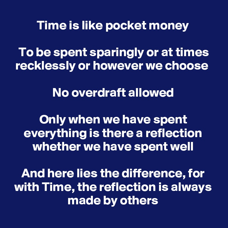 Time is like pocket money

To be spent sparingly or at times recklessly or however we choose 

No overdraft allowed

Only when we have spent everything is there a reflection whether we have spent well

And here lies the difference, for with Time, the reflection is always made by others
