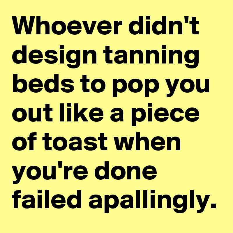 Whoever didn't design tanning beds to pop you out like a piece of toast when you're done failed apallingly.
