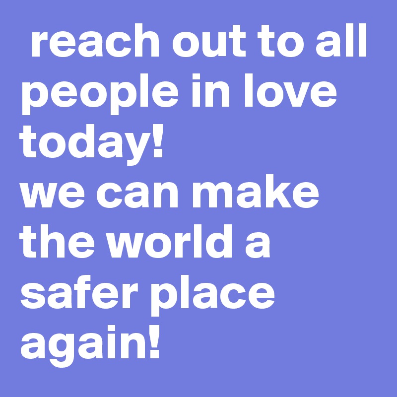  reach out to all people in love today! 
we can make the world a safer place again!