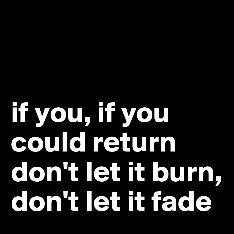 


if you, if you could return
don't let it burn, don't let it fade