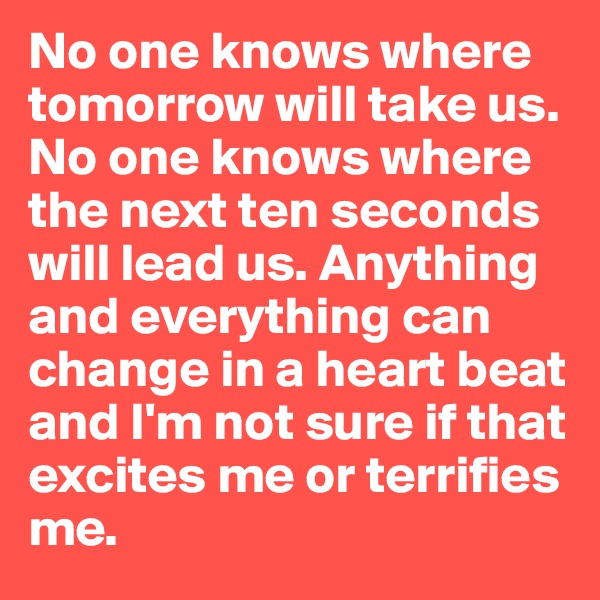 No one knows where tomorrow will take us. No one knows where the next ten seconds will lead us. Anything and everything can change in a heart beat and I'm not sure if that excites me or terrifies me.