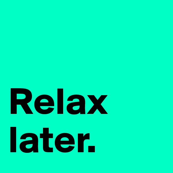 

Relax later.