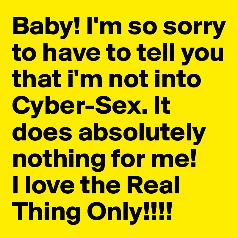 Baby! I'm so sorry to have to tell you that i'm not into Cyber-Sex. It does absolutely nothing for me!
I love the Real Thing Only!!!!