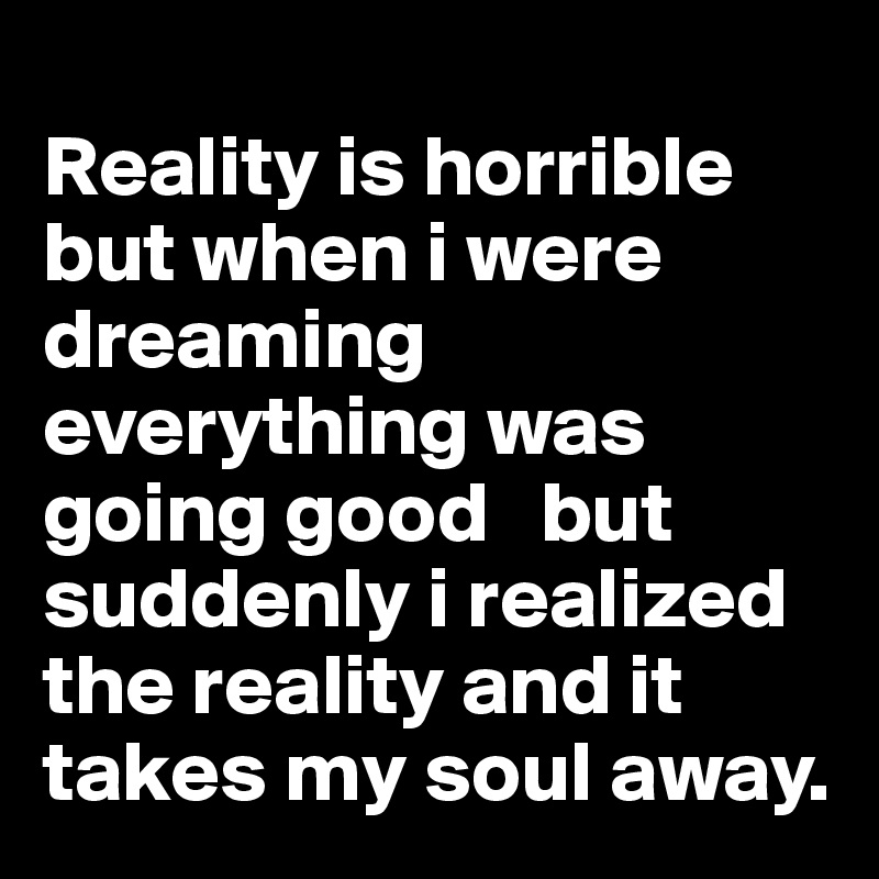 
Reality is horrible but when i were  dreaming everything was going good   but suddenly i realized the reality and it takes my soul away. 