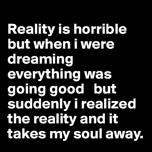 
Reality is horrible but when i were  dreaming everything was going good   but suddenly i realized the reality and it takes my soul away. 