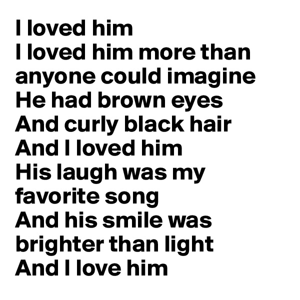 I loved him
I loved him more than anyone could imagine
He had brown eyes
And curly black hair
And I loved him
His laugh was my favorite song
And his smile was brighter than light
And I love him