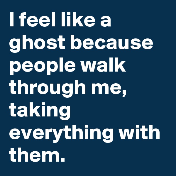 I feel like a ghost because people walk through me, taking everything with them. 