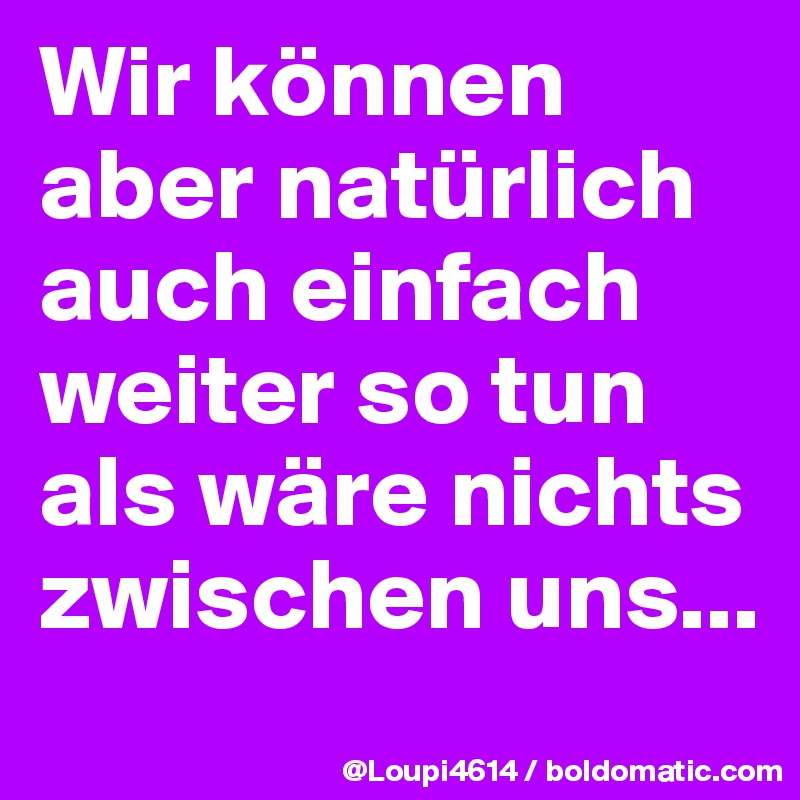 Wir können aber natürlich auch einfach weiter so tun als wäre nichts zwischen uns...