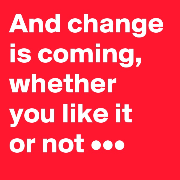 And change is coming, whether you like it 
or not •••