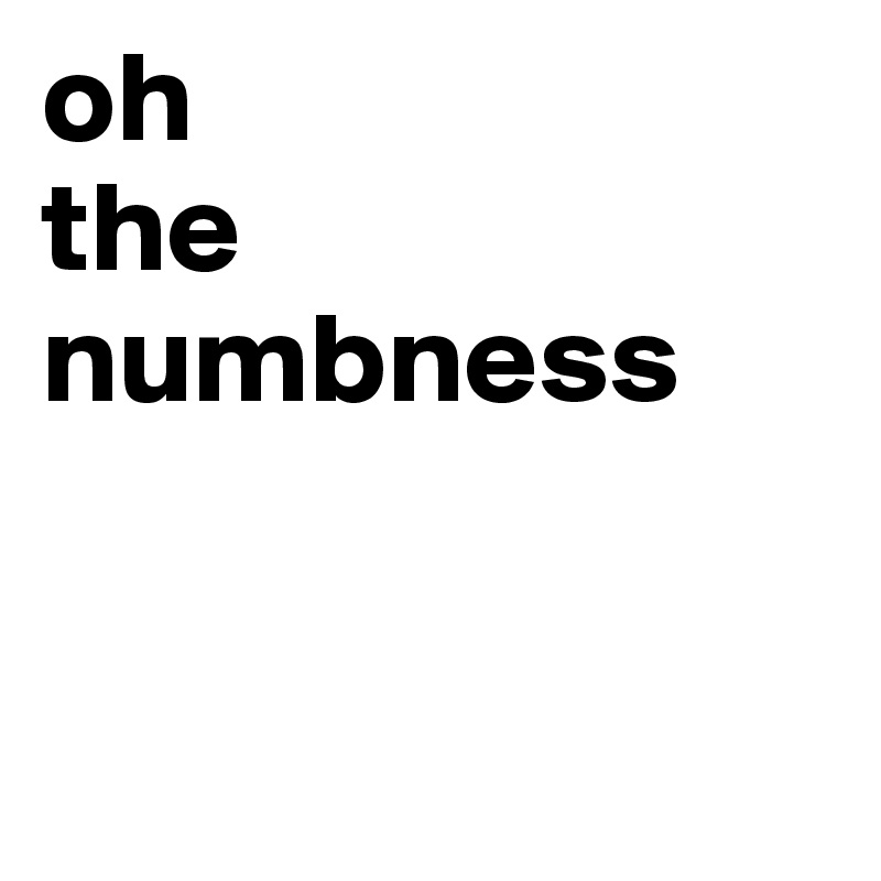 oh
the
numbness


