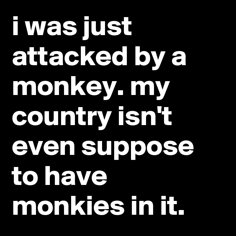 i was just attacked by a monkey. my country isn't even suppose to have monkies in it.