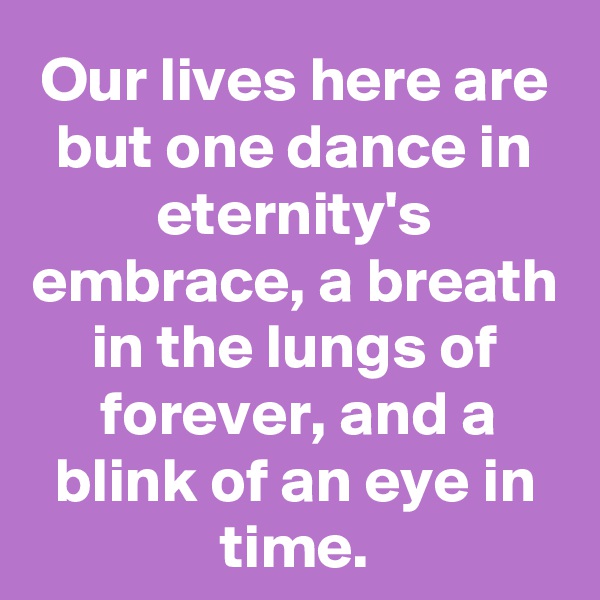 Our lives here are but one dance in eternity's embrace, a breath in the lungs of forever, and a blink of an eye in time.