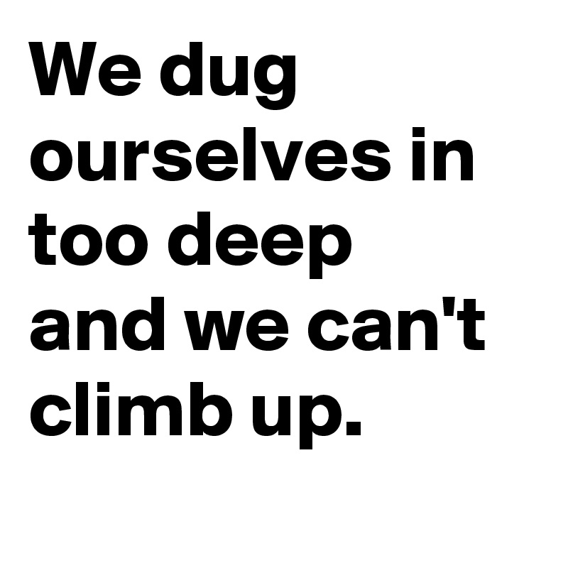We dug ourselves in too deep
and we can't climb up.
