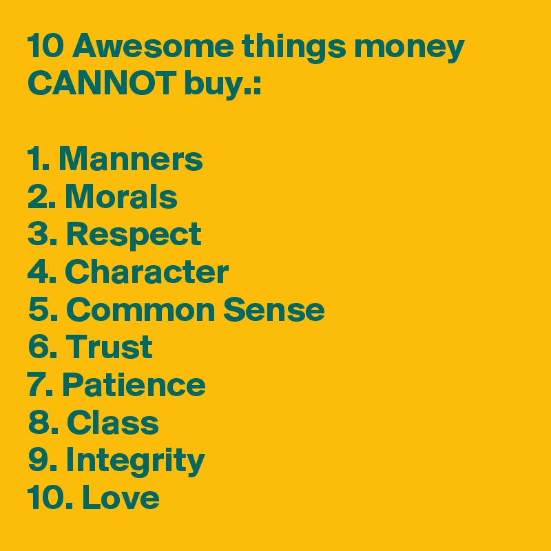 10 Awesome things money CANNOT buy.:

1. Manners
2. Morals
3. Respect
4. Character
5. Common Sense
6. Trust
7. Patience
8. Class
9. Integrity
10. Love