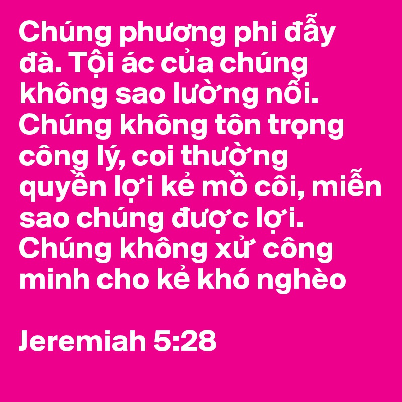 Chúng phuong phi d?y dà. T?i ác c?a chúng không sao lu?ng n?i. Chúng không tôn tr?ng công lý, coi thu?ng quy?n l?i k? m? côi, mi?n sao chúng du?c l?i. Chúng không x? công minh cho k? khó nghèo

Jeremiah 5:28