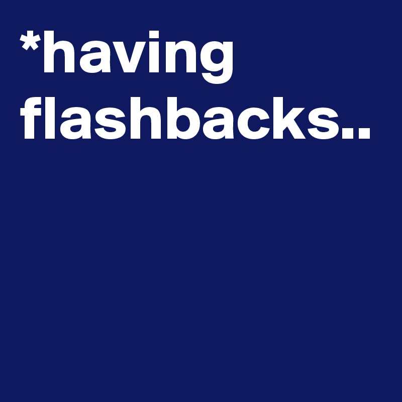 *having
flashbacks..