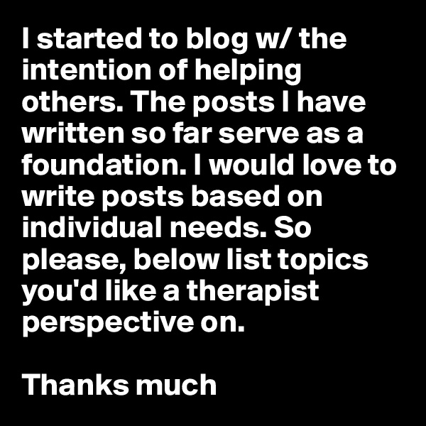 I started to blog w/ the intention of helping others. The posts I have written so far serve as a foundation. I would love to write posts based on individual needs. So please, below list topics you'd like a therapist perspective on. 

Thanks much 