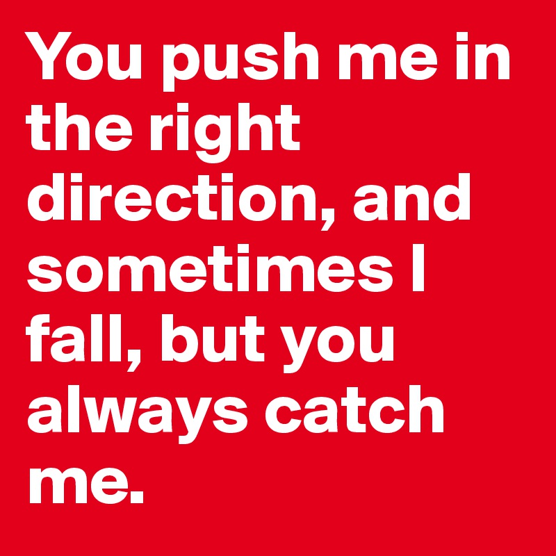 You push me in the right direction, and sometimes I fall, but you always catch me.