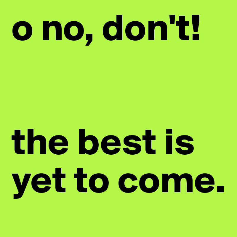o no, don't!


the best is yet to come.