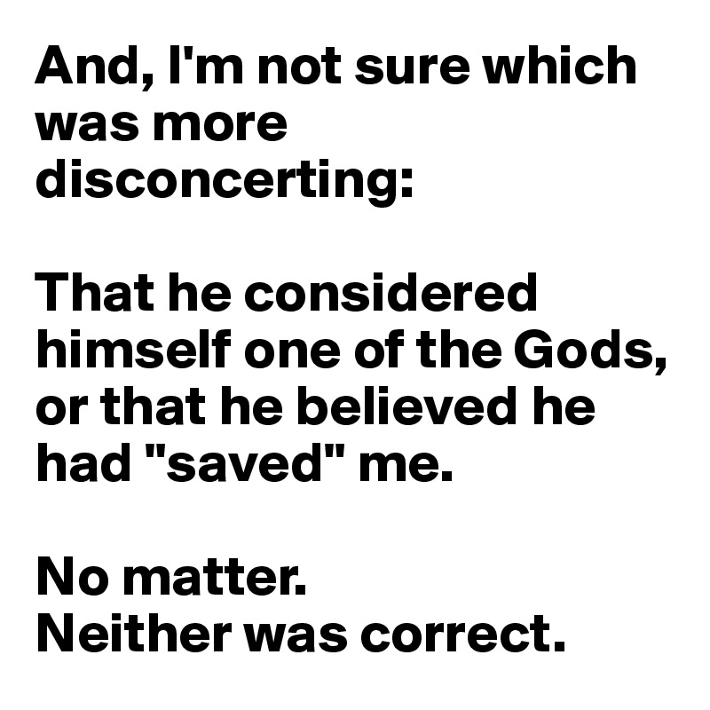 And, I'm not sure which was more disconcerting: 

That he considered himself one of the Gods, or that he believed he had "saved" me.

No matter. 
Neither was correct.