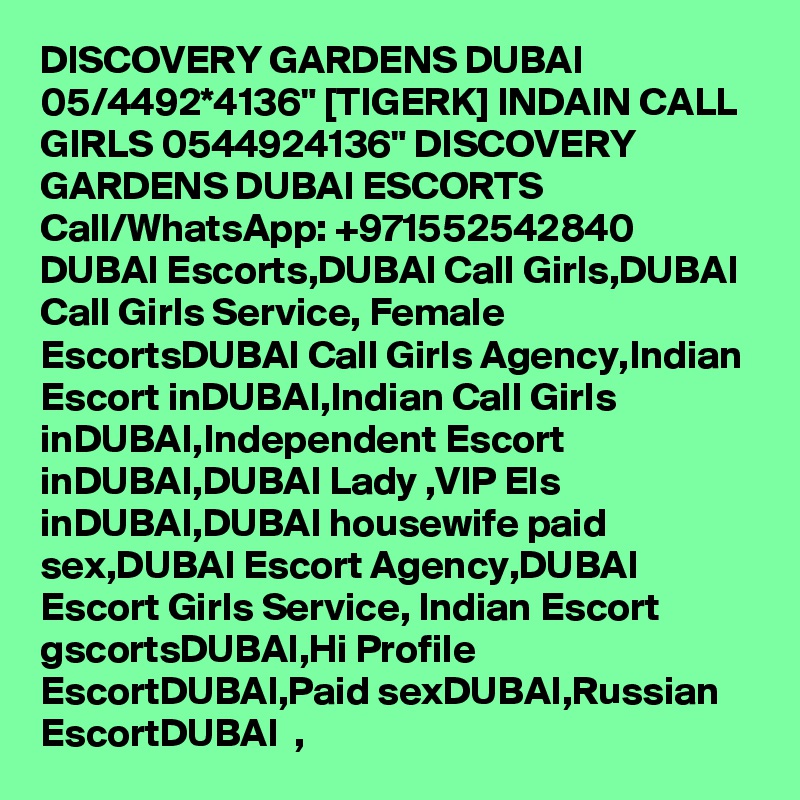 DISCOVERY GARDENS DUBAI 05/4492*4136" [TIGERK] INDAIN CALL GIRLS 0544924136" DISCOVERY GARDENS DUBAI ESCORTS Call/WhatsApp: +971552542840   DUBAI Escorts,DUBAI Call Girls,DUBAI Call Girls Service, Female EscortsDUBAI Call Girls Agency,Indian Escort inDUBAI,Indian Call Girls inDUBAI,Independent Escort inDUBAI,DUBAI Lady ,VIP Els inDUBAI,DUBAI housewife paid sex,DUBAI Escort Agency,DUBAI   Escort Girls Service, Indian Escort gscortsDUBAI,Hi Profile EscortDUBAI,Paid sexDUBAI,Russian EscortDUBAI  , 