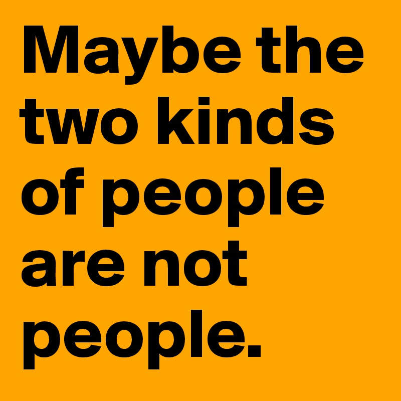 Maybe the two kinds of people are not people.