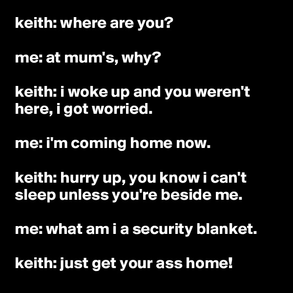 keith: where are you?

me: at mum's, why?

keith: i woke up and you weren't here, i got worried.

me: i'm coming home now.

keith: hurry up, you know i can't sleep unless you're beside me.

me: what am i a security blanket.

keith: just get your ass home!