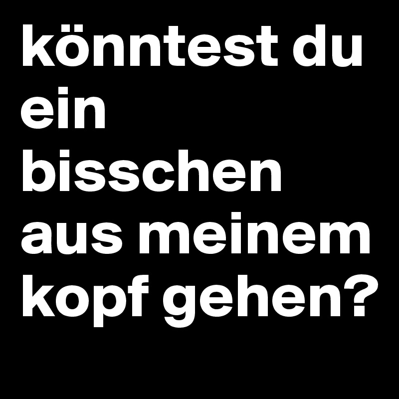 könntest du ein bisschen aus meinem kopf gehen? 