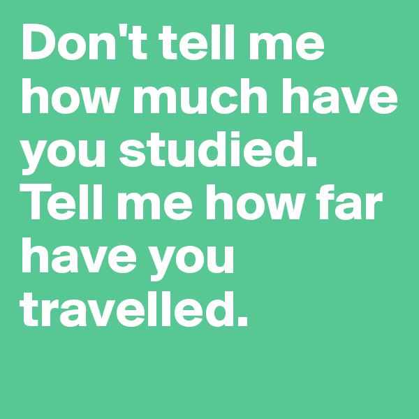 Don't tell me how much have you studied. Tell me how far have you travelled.