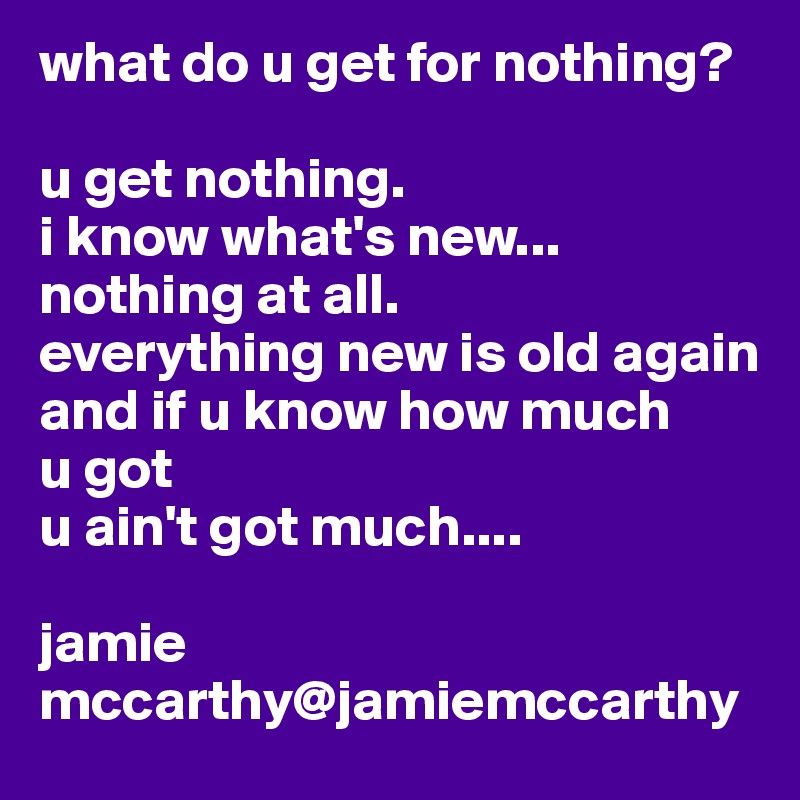 what do u get for nothing?

u get nothing.
i know what's new...
nothing at all.
everything new is old again
and if u know how much 
u got
u ain't got much....

jamie mccarthy@jamiemccarthy