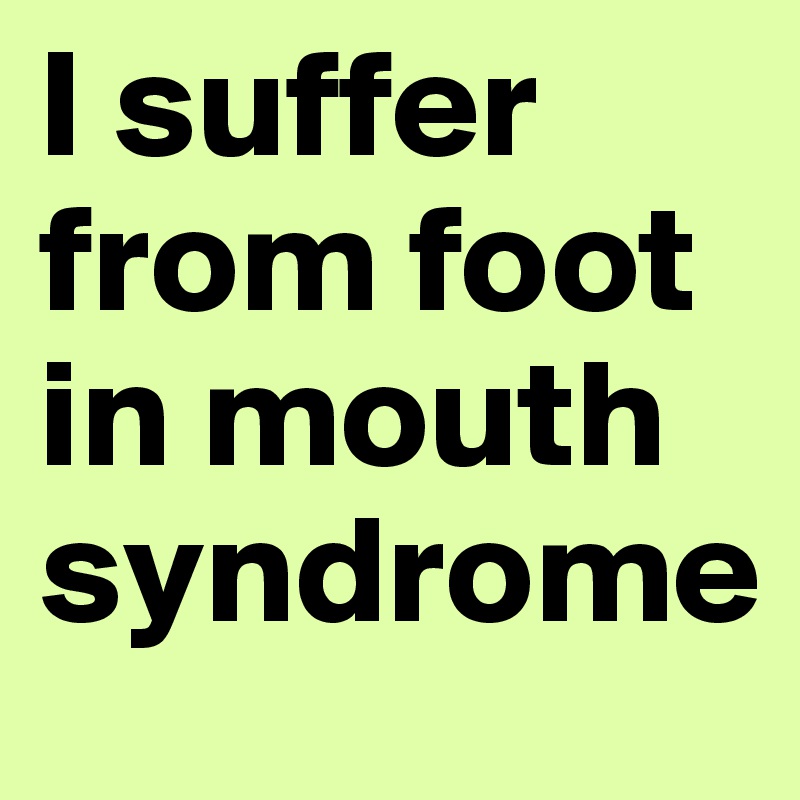 I suffer from foot in mouth syndrome