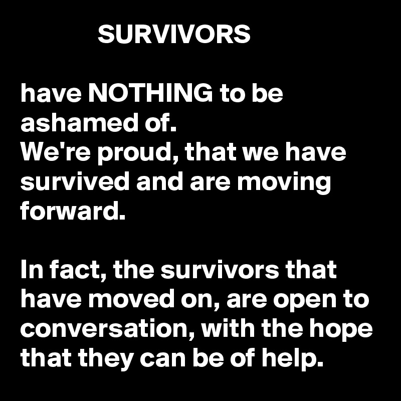               SURVIVORS

have NOTHING to be ashamed of. 
We're proud, that we have survived and are moving forward.

In fact, the survivors that have moved on, are open to conversation, with the hope that they can be of help.  