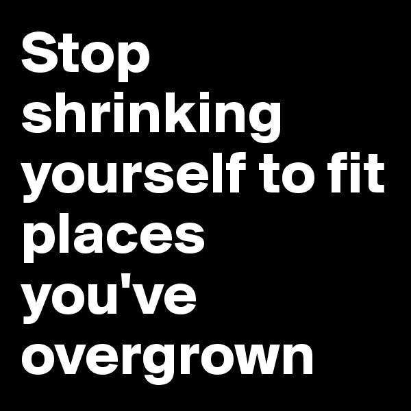 Stop shrinking yourself to fit places you've overgrown 