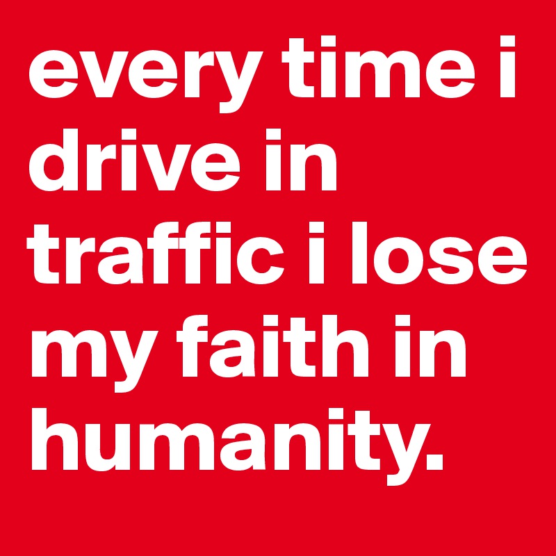 every time i drive in traffic i lose my faith in humanity. 