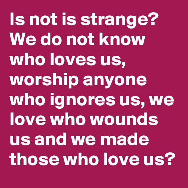 Is not is strange?
We do not know who loves us, worship anyone who ignores us, we love who wounds us and we made those who love us?  
