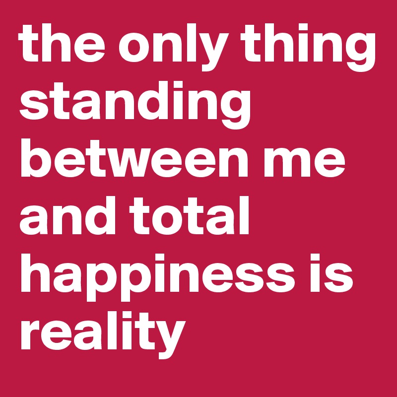 the only thing standing between me and total happiness is reality 