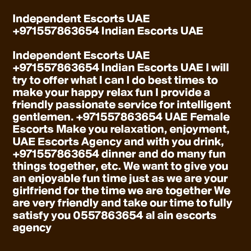 Independent Escorts UAE +971557863654 Indian Escorts UAE

Independent Escorts UAE +971557863654 Indian Escorts UAE l will try to offer what l can l do best times to make your happy relax fun I provide a friendly passionate service for intelligent gentlemen. +971557863654 UAE Female Escorts Make you relaxation, enjoyment, UAE Escorts Agency and with you drink, +971557863654 dinner and do many fun things together, etc. We want to give you an enjoyable fun time just as we are your girlfriend for the time we are together We are very friendly and take our time to fully satisfy you 0557863654 al ain escorts agency