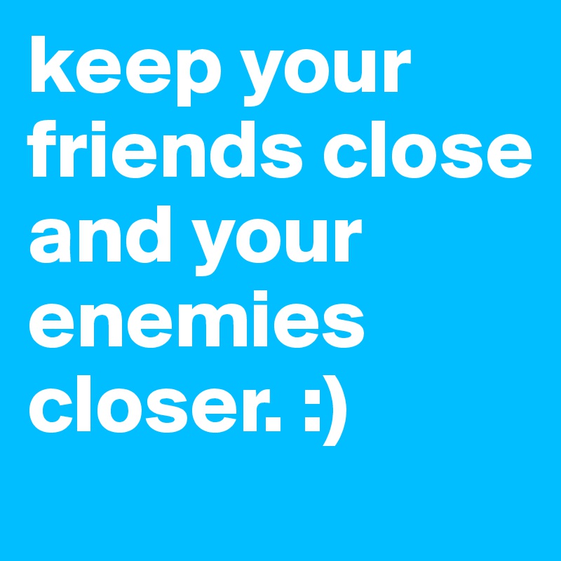 keep your friends close and your enemies closer. :)