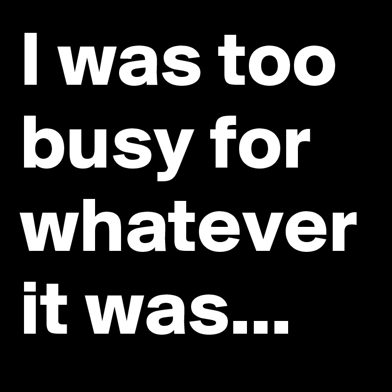 I was too busy for whatever it was...