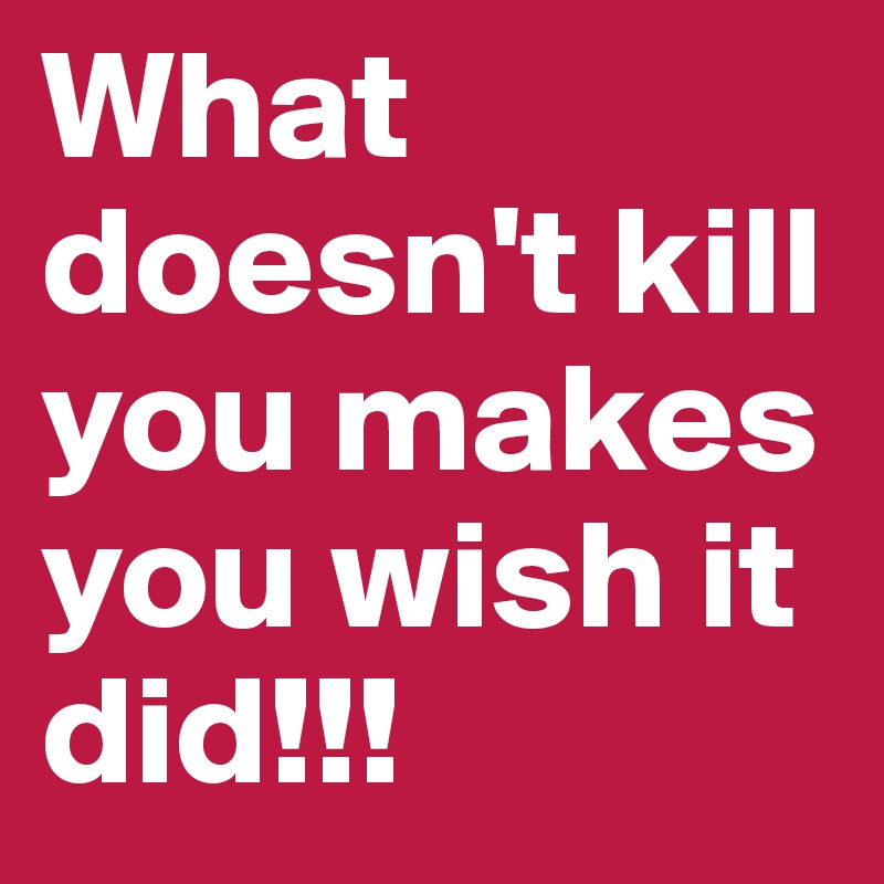 What doesn't kill you makes you wish it did!!!