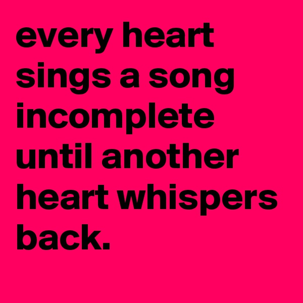 every heart sings a song incomplete until another heart whispers back.