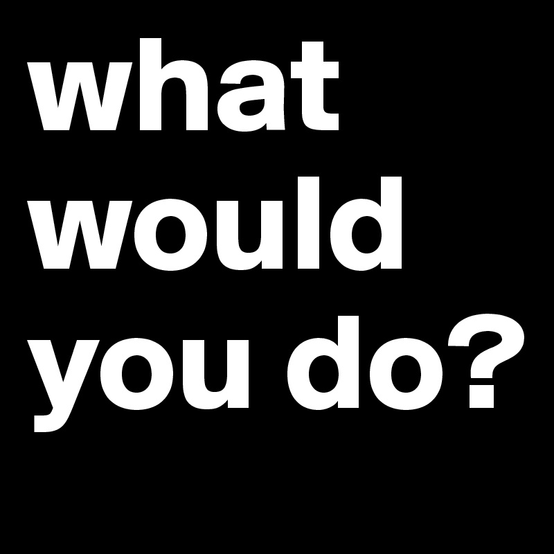 what would you do?