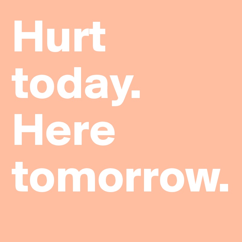 Hurt today. Here tomorrow.
