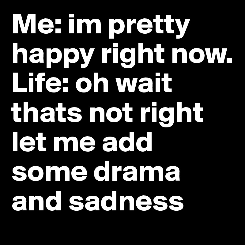 Me: im pretty happy right now.             Life: oh wait thats not right let me add some drama and sadness 